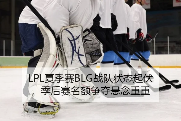 LPL夏季赛BLG战队状态起伏，季后赛名额争夺悬念重重